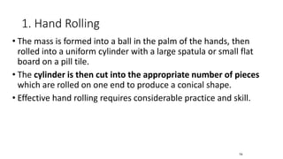 1. Hand Rolling
• The mass is formed into a ball in the palm of the hands, then
rolled into a uniform cylinder with a large spatula or small flat
board on a pill tile.
• The cylinder is then cut into the appropriate number of pieces
which are rolled on one end to produce a conical shape.
• Effective hand rolling requires considerable practice and skill.
74
 