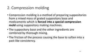 2. Compression molding
• Compression molding is a method of preparing suppositories
from a mixed mass of grated suppository base and
medicaments which is forced into a special compression
mold using suppository making machines.
• The suppository base and the other ingredients are
combined by thorough mixing.
• The friction of the process causing the base to soften into a
past-like consistency.
75
 