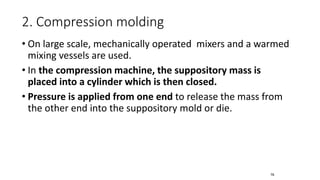 • On large scale, mechanically operated mixers and a warmed
mixing vessels are used.
• In the compression machine, the suppository mass is
placed into a cylinder which is then closed.
• Pressure is applied from one end to release the mass from
the other end into the suppository mold or die.
2. Compression molding
76
 