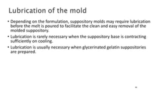 • Depending on the formulation, suppository molds may require lubrication
before the melt is poured to facilitate the clean and easy removal of the
molded suppository.
• Lubrication is rarely necessary when the suppository base is contracting
sufficiently on cooling.
• Lubrication is usually necessary when glycerinated gelatin suppositories
are prepared.
80
 