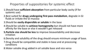 Properties of suppositories for systemic effect
1.Should have sufficient absorption from particular body cavity (if for
systemic use)
2.Best suited for drugs undergoing first pass metabolism, degrade in GI
fluids or irritate the GI mucosa
3.Should be easily dispersible or soluble in the base
4.Should be soluble to achieve homogeneity but should not have more
affinity for the base or else it wouldn't get released
5.Particle size should be less to improve bioavailability and decrease
irritation
6.Density and solubility of the drug should ensure minimum usage of base.
7.Drug should be compatible and stable in base and at processing
conditions
8.Water soluble drug added in oil soluble base and vice versa
 