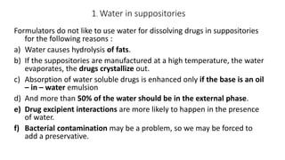 1. Water in suppositories
Formulators do not like to use water for dissolving drugs in suppositories
for the following reasons :
a) Water causes hydrolysis of fats.
b) If the suppositories are manufactured at a high temperature, the water
evaporates, the drugs crystallize out.
c) Absorption of water soluble drugs is enhanced only if the base is an oil
– in – water emulsion
d) And more than 50% of the water should be in the external phase.
e) Drug excipient interactions are more likely to happen in the presence
of water.
f) Bacterial contamination may be a problem, so we may be forced to
add a preservative.
 