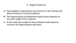 2. Hygroscopicity
a) Glycerogelatin suppositories lose moisture in dry climates and
absorb moisture in humid conditions
b) The hygroscopicity of polyethylene glycol bases depends on
the chain length of the molecule
c) As the molecular weight of these ethylene oxide polymers
increases the hygroscopicity decreases
 