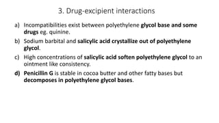 3. Drug-excipient interactions
a) Incompatibilities exist between polyethylene glycol base and some
drugs eg. quinine.
b) Sodium barbital and salicylic acid crystallize out of polyethylene
glycol.
c) High concentrations of salicylic acid soften polyethylene glycol to an
ointment like consistency.
d) Penicillin G is stable in cocoa butter and other fatty bases but
decomposes in polyethylene glycol bases.
 