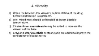 4. Viscosity
a) When the base has low viscosity, sedimentation of the drug
before solidification is a problem.
b) Well mixed mass should be handled at lowest possible
temperature.
c) 2% aluminum monostearate may be added to increase the
viscosity of the base
d) Cetyl and stearyl alcohols or stearic acid are added to improve the
consistency of suppositories
 