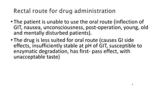 •The patient is unable to use the oral route (inflection of
GIT, nausea, unconsciousness, post-operation, young, old
and mentally disturbed patients).
•The drug is less suited for oral route (causes GI side
effects, insufficiently stable at pH of GIT, susceptible to
enzymatic degradation, has first- pass effect, with
unacceptable taste)
9
 