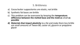 5. Brittleness
a) Cocoa butter suppositories are elastic, not brittle
b) Synthetic fat bases are brittle
c) This problem can be overcome by keeping the temperature
difference between the melted base and the mold as small as
possible
d) Materials that impart plasticity to a fat and make them less brittle
are small amounts of Tween 80, castor oil, glycerin or propylene
glycol
 
