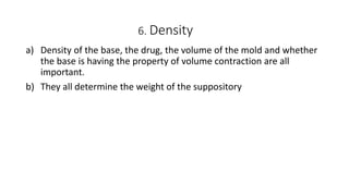 6. Density
a) Density of the base, the drug, the volume of the mold and whether
the base is having the property of volume contraction are all
important.
b) They all determine the weight of the suppository
 