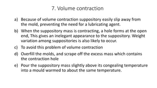 7. Volume contraction
a) Because of volume contraction suppository easily slip away from
the mold, preventing the need for a lubricating agent.
b) When the suppository mass is contracting, a hole forms at the open
end, This gives an inelegant appearance to the suppository. Weight
variation among suppositories is also likely to occur.
c) To avoid this problem of volume contraction
d) Overfill the molds, and scrape off the excess mass which contains
the contraction hole
e) Pour the suppository mass slightly above its congealing temperature
into a mould warmed to about the same temperature.
 