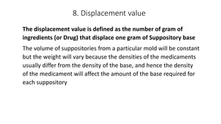 8. Displacement value
The displacement value is defined as the number of gram of
ingredients (or Drug) that displace one gram of Suppository base
The volume of suppositories from a particular mold will be constant
but the weight will vary because the densities of the medicaments
usually differ from the density of the base, and hence the density
of the medicament will affect the amount of the base required for
each suppository
 