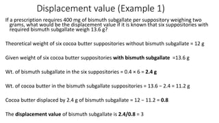 Displacement value (Example 1)
If a prescription requires 400 mg of bismuth subgallate per suppository weighing two
grams, what would be the displacement value if it is known that six suppositories with
required bismuth subgallate weigh 13.6 g?
Theoretical weight of six cocoa butter suppositories without bismuth subgallate = 12 g
Given weight of six cocoa butter suppositories with bismuth subgallate =13.6 g
Wt. of bismuth subgallate in the six suppositories = 0.4 × 6 = 2.4 g
Wt. of cocoa butter in the bismuth subgallate suppositories = 13.6 − 2.4 = 11.2 g
Cocoa butter displaced by 2.4 g of bismuth subgallate = 12 − 11.2 = 0.8
The displacement value of bismuth subgallate is 2.4/0.8 = 3
 