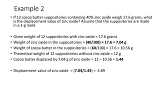 Example 2
• If 12 cocoa butter suppositories containing 40% zinc oxide weigh 17.6 grams, what
is the displacement value of zinc oxide? Assume that the suppositories are made
in a 1-g mold
• Given weight of 12 suppositories with zinc oxide = 17.6 grams
• Weight of zinc oxide in the suppositories = (40/100) × 17.6 = 7.04 g
• Weight of cocoa butter in the suppositories = (60/100) × 17.6 = 10.56 g
• Theoretical weight of 12 suppositories without zinc oxide = 12 g
• Cocoa butter displaced by 7.04 g of zinc oxide = 12 − 10.56 = 1.44
• Displacement value of zinc oxide = (7.04/1.44) = 4.89
 