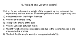 9. Weight and volume control
Various factors influence the weight of the suppository, the volume of the
suppository and the amount of active ingredient in each suppository are--
a) Concentration of the drug in the mass
b) Volume of the mold cavity
c) The specific gravity of the base
d) Volume variation between molds
e) Weight variation between suppositories due to the inconsistencies in the
manufacturing process,
f) The limit for the weight variation in suppositories is 5%.
 
