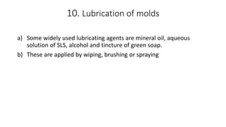 10. Lubrication of molds
a) Some widely used lubricating agents are mineral oil, aqueous
solution of SLS, alcohol and tincture of green soap.
b) These are applied by wiping, brushing or spraying
 