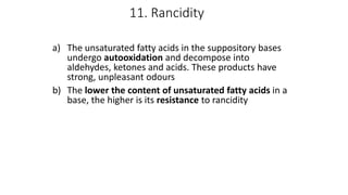 11. Rancidity
a) The unsaturated fatty acids in the suppository bases
undergo autooxidation and decompose into
aldehydes, ketones and acids. These products have
strong, unpleasant odours
b) The lower the content of unsaturated fatty acids in a
base, the higher is its resistance to rancidity
 
