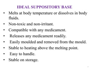IDEAL SUPPOSITORY BASE
• Melts at body temperature or dissolves in body
fluids.
• Non-toxic and non-irritant.
• Compatible with any medicament.
• Releases any medicament readily.
• Easily moulded and removed from the mould.
• Stable to heating above the melting point.
• Easy to handle.
• Stable on storage.
7
 