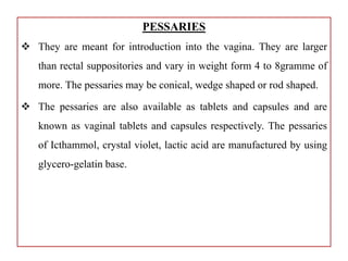 PESSARIES
 They are meant for introduction into the vagina. They are larger
than rectal suppositories and vary in weight form 4 to 8gramme of
more. The pessaries may be conical, wedge shaped or rod shaped.
 The pessaries are also available as tablets and capsules and are
known as vaginal tablets and capsules respectively. The pessaries
of Icthammol, crystal violet, lactic acid are manufactured by using
glycero-gelatin base.
 