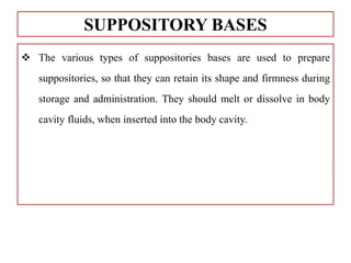  The various types of suppositories bases are used to prepare
suppositories, so that they can retain its shape and firmness during
storage and administration. They should melt or dissolve in body
cavity fluids, when inserted into the body cavity.
SUPPOSITORY BASES
 