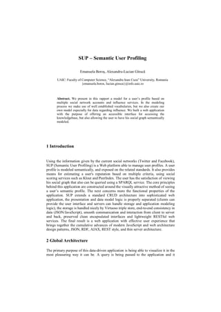 SUP – Semantic User Profiling

                        Emanuela Boroș, Alexandru-Lucian Gînscă

       UAIC: Faculty of Computer Science, “Alexandru Ioan Cuza” University, Romania
                        {emanuela.boros, lucian.ginsca}@info.uaic.ro



       Abstract. We present in this rapport a model for a user’s profile based on
       multiple social network accounts and influence services. In the modeling
       process we make use of well established vocabularies, but we also create our
       own model especially for data regarding influence. We built a web application
       with the purpose of offering an accessible interface for accessing the
       knowledgebase, but also allowing the user to have his social graph semantically
       modeled.




1 Introduction


Using the information given by the current social networks (Twitter and Facebook),
SUP (Semantic User Profiling) is a Web platform able to manage user profiles. A user
profile is modeled semantically, and exposed on the related standards. It also provides
means for estimating a user's reputation based on multiple criteria, using social
scoring services such as Klout and PeerIndex. The user has the satisfaction of viewing
his social graph that also can be queried using a SPARQL service. The core principles
behind this application are constructed around the visually attractive method of seeing
a user’s semantic profile. The next concerns more the functional properties of the
application. SUP extends a standard CRUD architecture into sophisticated web
application, the presentation and data model logic is properly separated (clients can
provide the user interface and servers can handle storage and application modeling
logic), the storage is handled nicely by Virtuoso triple store, end-to-end consistency in
data (JSON/JavaScript), smooth communication and interaction from client to server
and back, preserved clean encapsulated interfaces and lightweight RESTful web
services. The final result is a web application with effective user experience that
brings together the cumulative advances of modern JavaScript and web architecture
design patterns, JSON, RDF, AJAX, REST style, and thin server architecture.


2 Global Architecture

The primary purpose of this data-driven application is being able to visualize it in the
most pleasuring way it can be. A query is being passed to the application and it
 