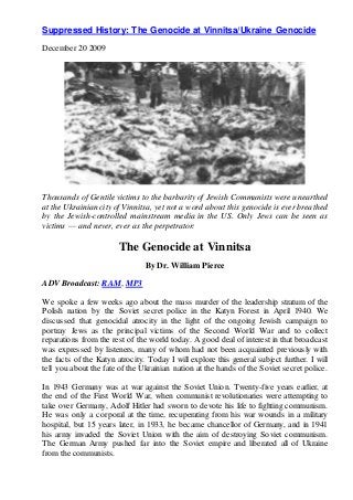 Suppressed History: The Genocide at Vinnitsa/Ukraine Genocide
December 20 2009
Thousands of Gentile victims to the barbarity of Jewish Communists were unearthed
at the Ukrainian city of Vinnitsa, yet not a word about this genocide is ever breathed
by the Jewish-controlled mainstream media in the US. Only Jews can be seen as
victims — and never, ever as the perpetrator:
The Genocide at Vinnitsa
By Dr. William Pierce
ADV Broadcast: RAM, MP3
We spoke a few weeks ago about the mass murder of the leadership stratum of the
Polish nation by the Soviet secret police in the Katyn Forest in April 1940. We
discussed that genocidal atrocity in the light of the ongoing Jewish campaign to
portray Jews as the principal victims of the Second World War and to collect
reparations from the rest of the world today. A good deal of interest in that broadcast
was expressed by listeners, many of whom had not been acquainted previously with
the facts of the Katyn atrocity. Today I will explore this general subject further. I will
tell you about the fate of the Ukrainian nation at the hands of the Soviet secret police.
In 1943 Germany was at war against the Soviet Union. Twenty-five years earlier, at
the end of the First World War, when communist revolutionaries were attempting to
take over Germany, Adolf Hitler had sworn to devote his life to fighting communism.
He was only a corporal at the time, recuperating from his war wounds in a military
hospital, but 15 years later, in 1933, he became chancellor of Germany, and in 1941
his army invaded the Soviet Union with the aim of destroying Soviet communism.
The German Army pushed far into the Soviet empire and liberated all of Ukraine
from the communists.
 