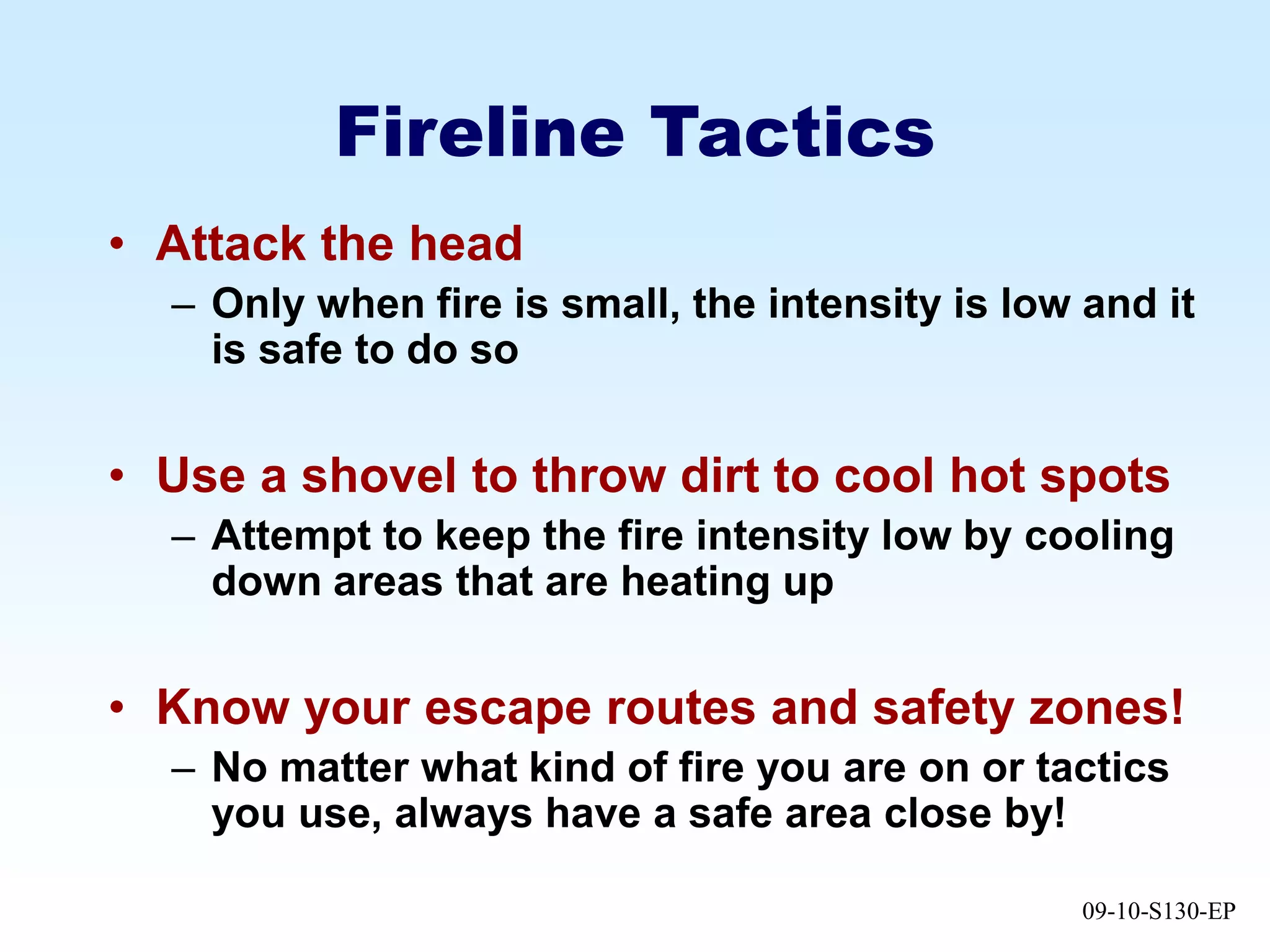09-10-S130-EP
Fireline Tactics
• Attack the head
– Only when fire is small, the intensity is low and it
is safe to do so
• Use a shovel to throw dirt to cool hot spots
– Attempt to keep the fire intensity low by cooling
down areas that are heating up
• Know your escape routes and safety zones!
– No matter what kind of fire you are on or tactics
you use, always have a safe area close by!
 