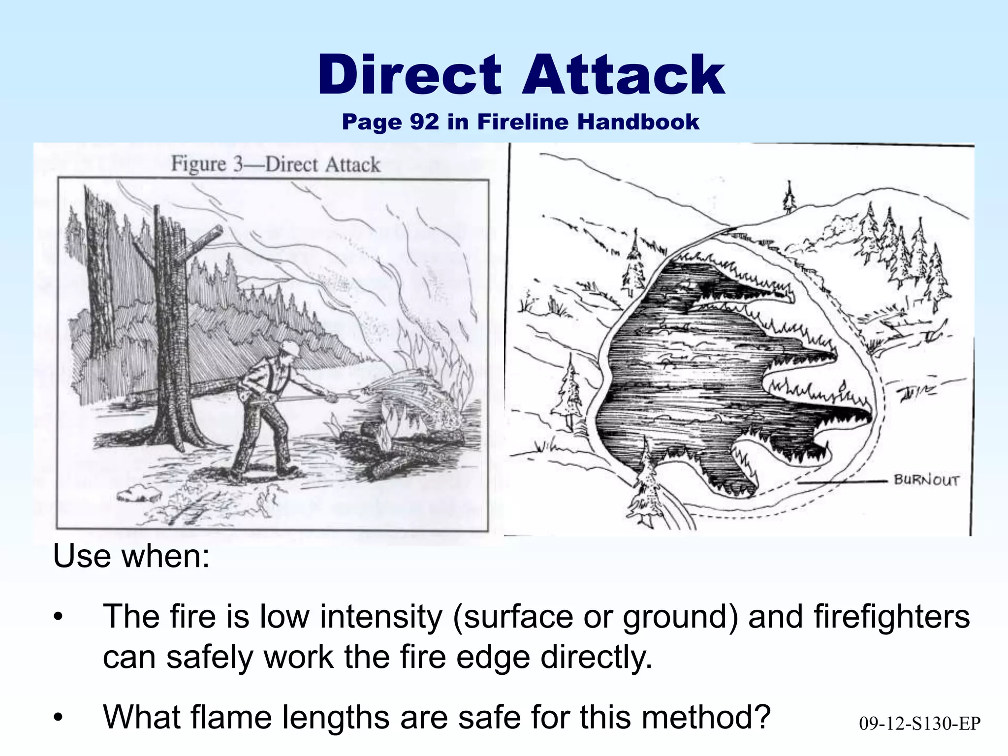 09-12-S130-EP
Direct Attack
Page 92 in Fireline Handbook
Use when:
• The fire is low intensity (surface or ground) and firefighters
can safely work the fire edge directly.
• What flame lengths are safe for this method?
 