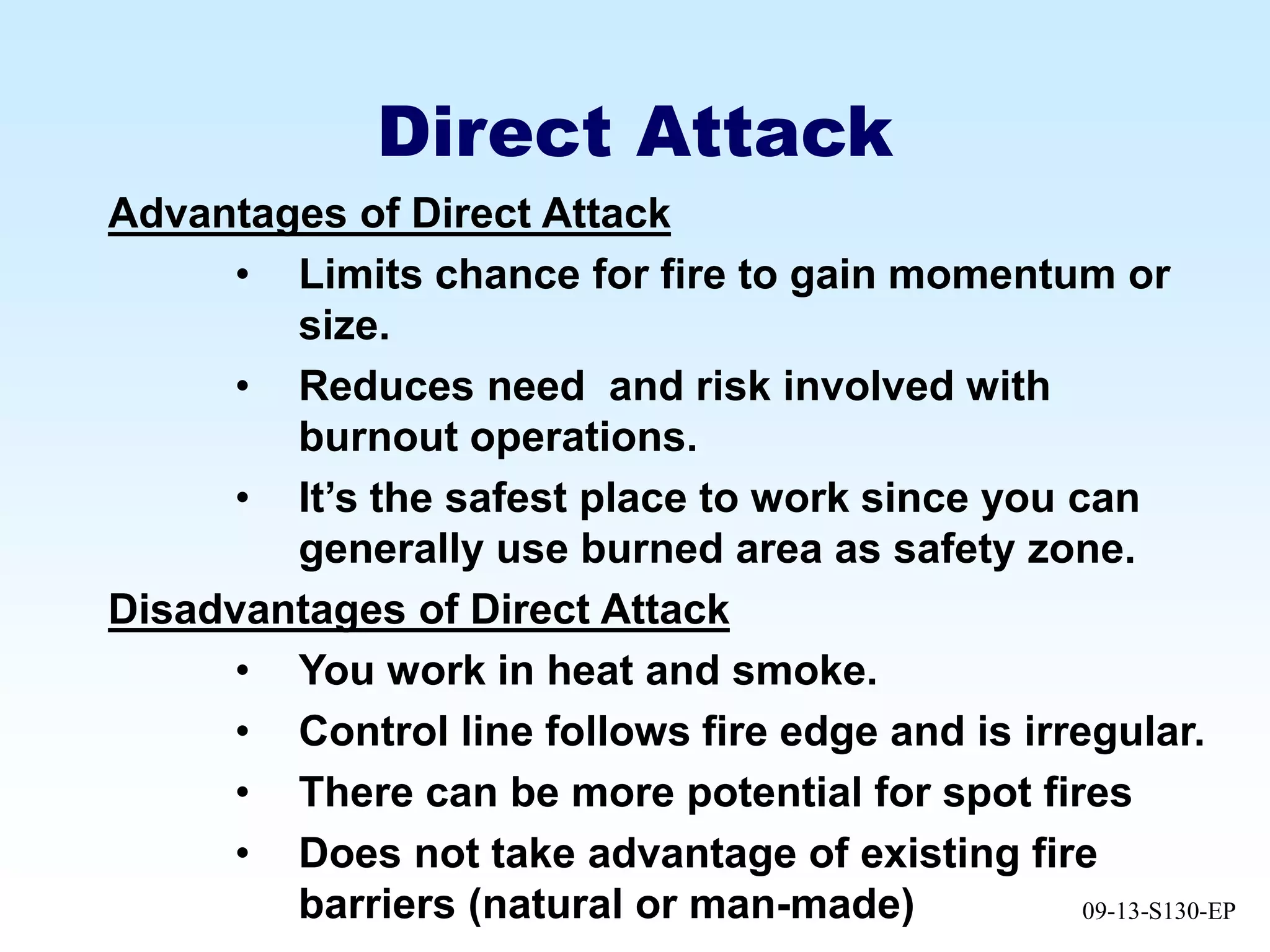 09-13-S130-EP
Direct Attack
Advantages of Direct Attack
• Limits chance for fire to gain momentum or
size.
• Reduces need and risk involved with
burnout operations.
• It’s the safest place to work since you can
generally use burned area as safety zone.
Disadvantages of Direct Attack
• You work in heat and smoke.
• Control line follows fire edge and is irregular.
• There can be more potential for spot fires
• Does not take advantage of existing fire
barriers (natural or man-made)
 