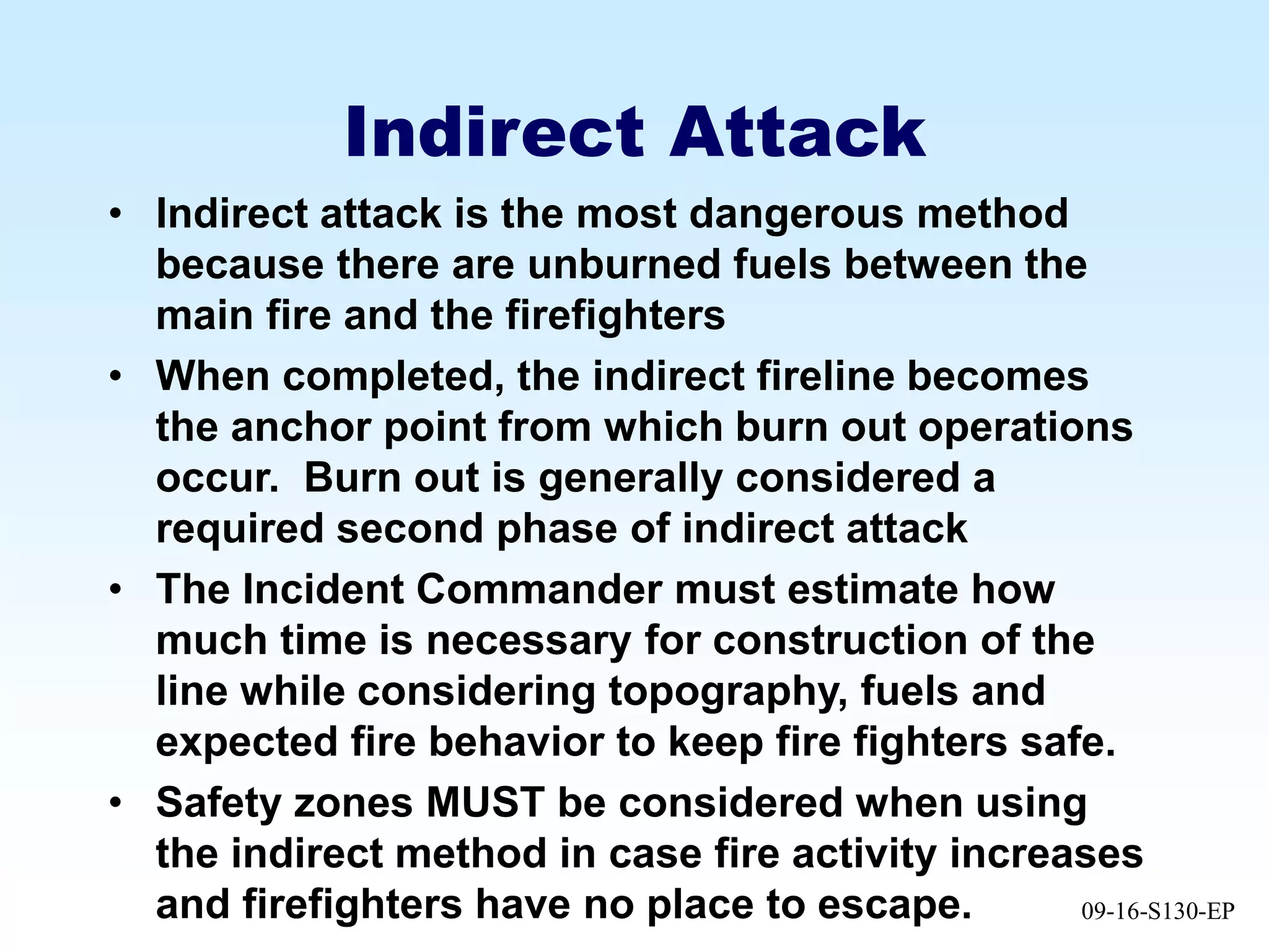 09-16-S130-EP
Indirect Attack
• Indirect attack is the most dangerous method
because there are unburned fuels between the
main fire and the firefighters
• When completed, the indirect fireline becomes
the anchor point from which burn out operations
occur. Burn out is generally considered a
required second phase of indirect attack
• The Incident Commander must estimate how
much time is necessary for construction of the
line while considering topography, fuels and
expected fire behavior to keep fire fighters safe.
• Safety zones MUST be considered when using
the indirect method in case fire activity increases
and firefighters have no place to escape.
 