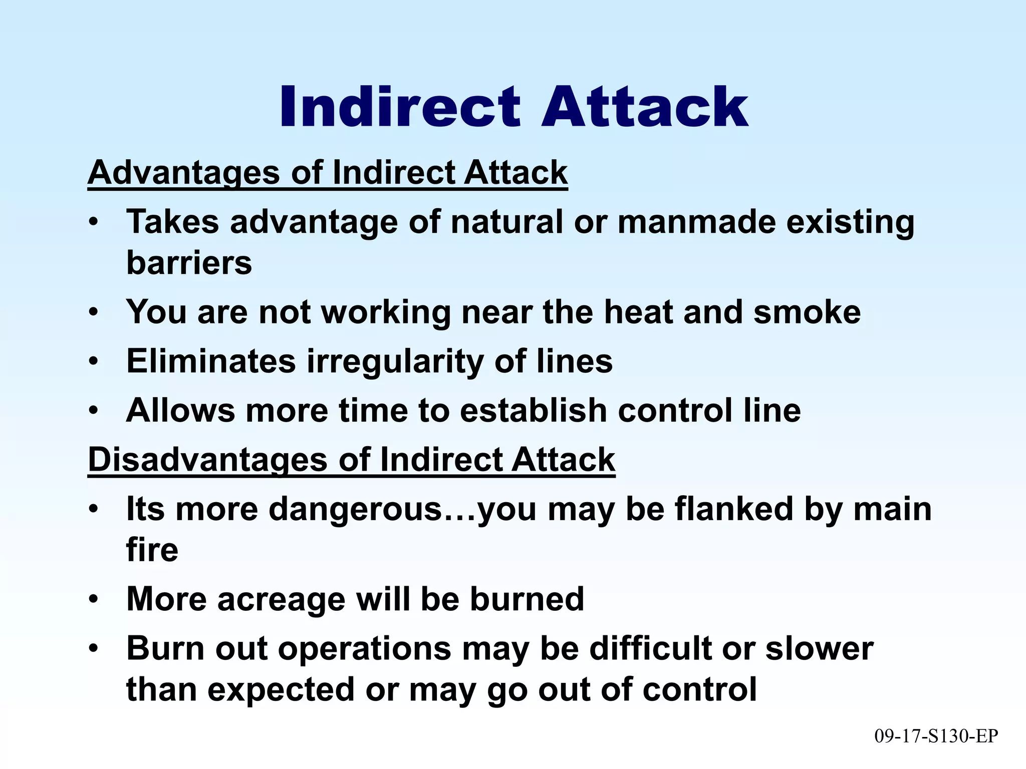 09-17-S130-EP
Indirect Attack
Advantages of Indirect Attack
• Takes advantage of natural or manmade existing
barriers
• You are not working near the heat and smoke
• Eliminates irregularity of lines
• Allows more time to establish control line
Disadvantages of Indirect Attack
• Its more dangerous…you may be flanked by main
fire
• More acreage will be burned
• Burn out operations may be difficult or slower
than expected or may go out of control
 