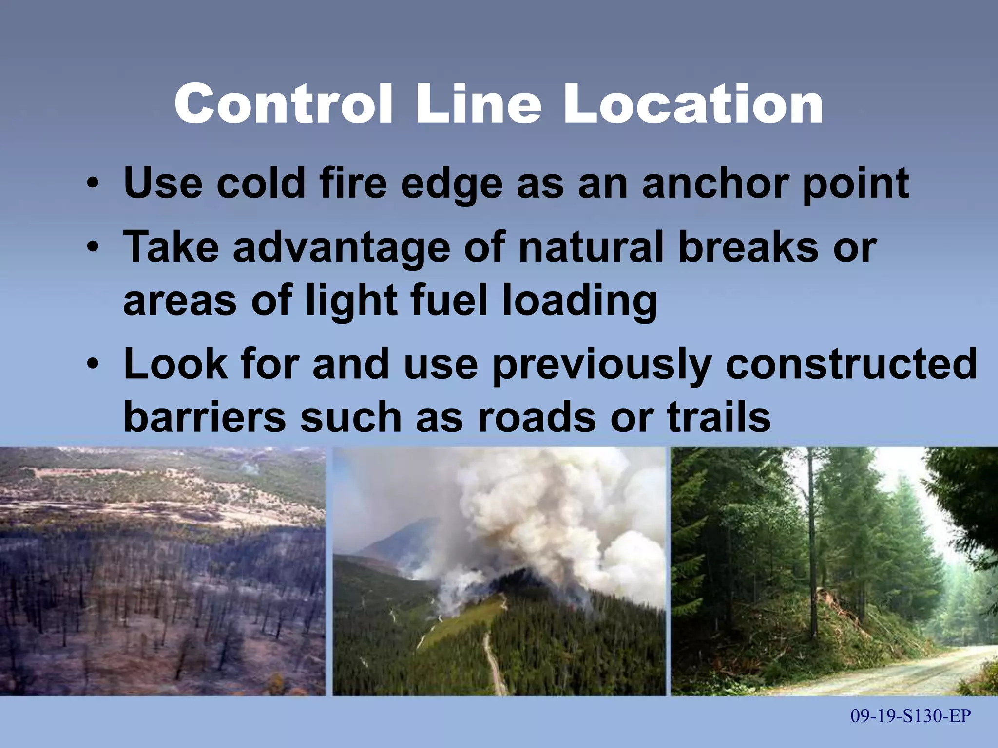 09-19-S130-EP
Control Line Location
• Use cold fire edge as an anchor point
• Take advantage of natural breaks or
areas of light fuel loading
• Look for and use previously constructed
barriers such as roads or trails
09-19-S130-EP
 