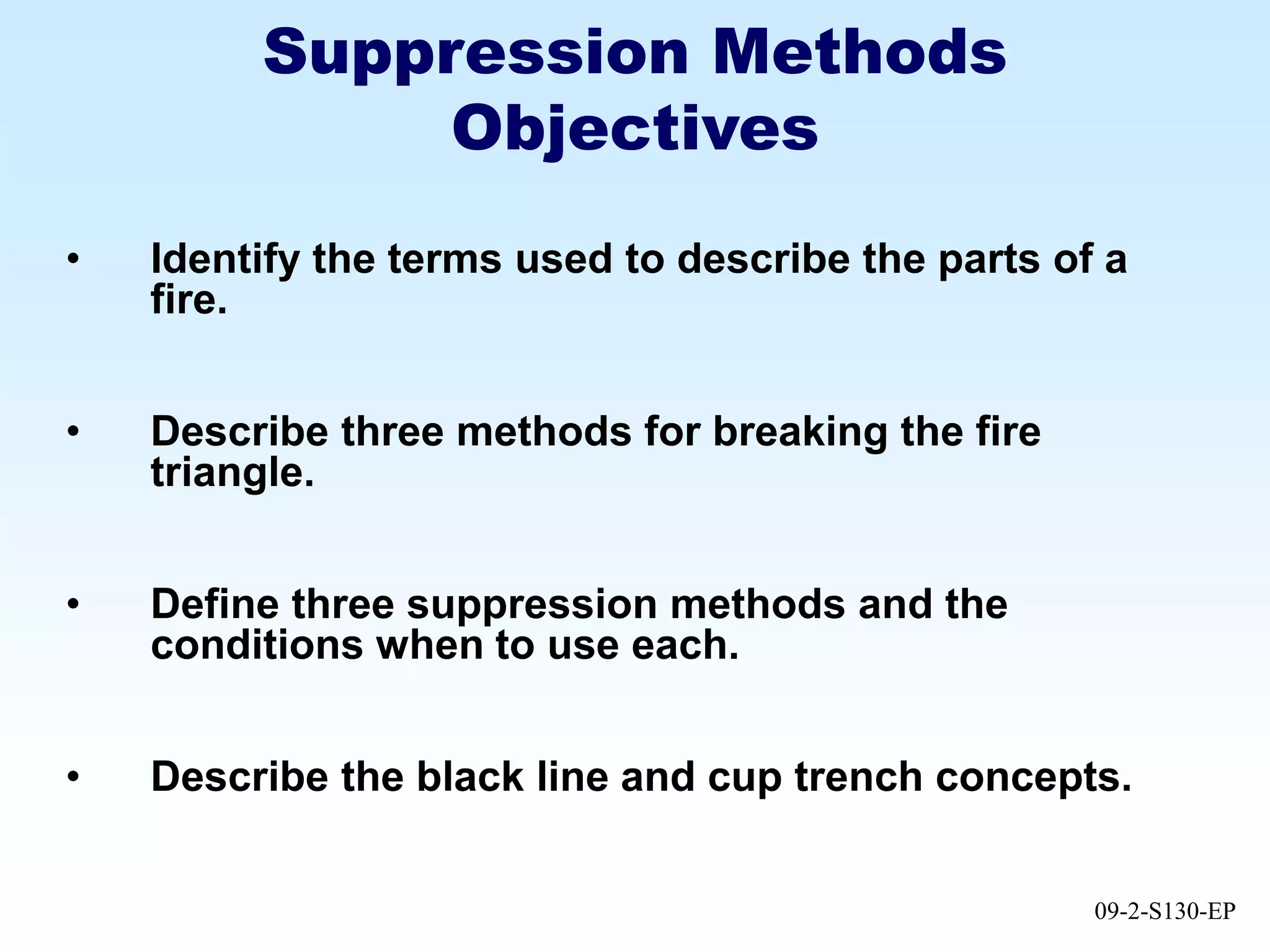 09-2-S130-EP
Suppression Methods
Objectives
• Identify the terms used to describe the parts of a
fire.
• Describe three methods for breaking the fire
triangle.
• Define three suppression methods and the
conditions when to use each.
• Describe the black line and cup trench concepts.
 