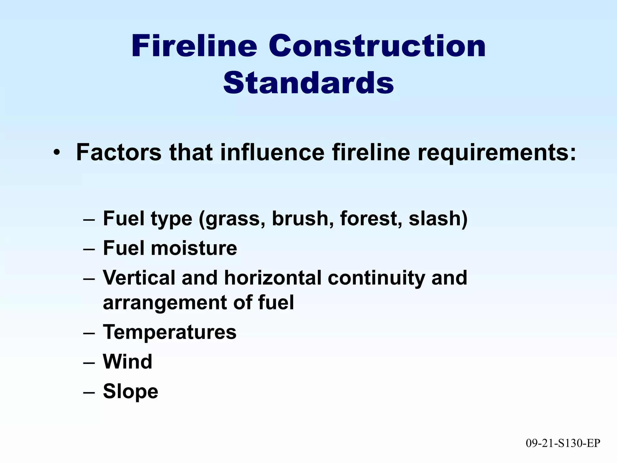 09-21-S130-EP
Fireline Construction
Standards
• Factors that influence fireline requirements:
– Fuel type (grass, brush, forest, slash)
– Fuel moisture
– Vertical and horizontal continuity and
arrangement of fuel
– Temperatures
– Wind
– Slope
 