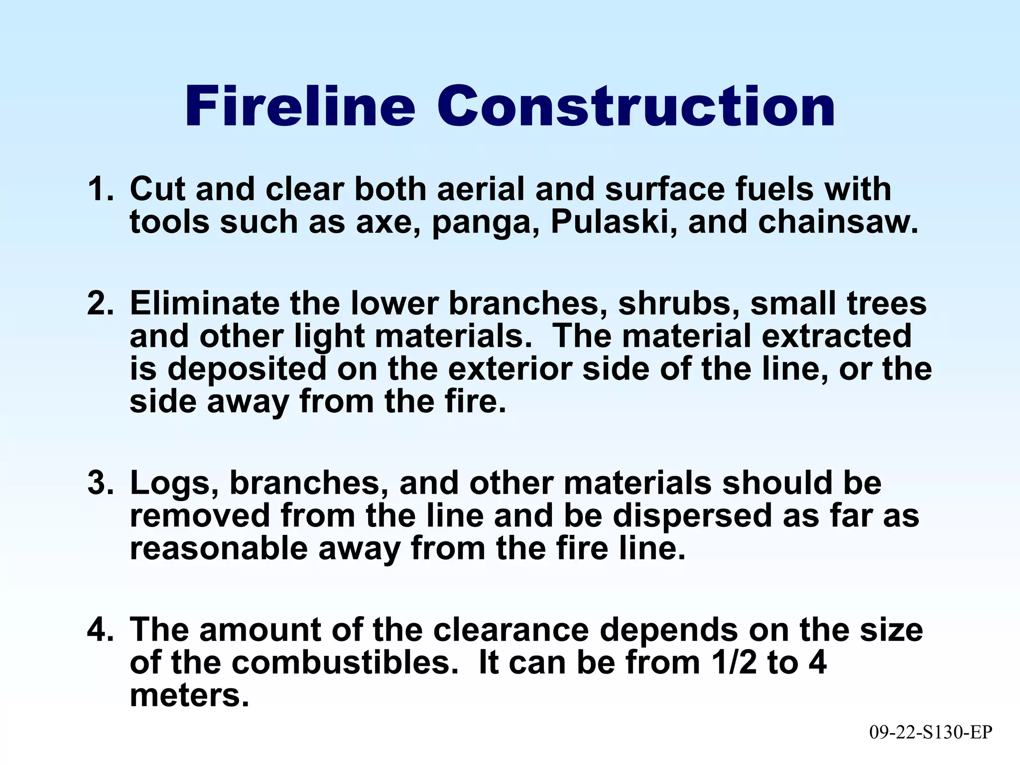 09-22-S130-EP
Fireline Construction
1. Cut and clear both aerial and surface fuels with
tools such as axe, panga, Pulaski, and chainsaw.
2. Eliminate the lower branches, shrubs, small trees
and other light materials. The material extracted
is deposited on the exterior side of the line, or the
side away from the fire.
3. Logs, branches, and other materials should be
removed from the line and be dispersed as far as
reasonable away from the fire line.
4. The amount of the clearance depends on the size
of the combustibles. It can be from 1/2 to 4
meters.
 