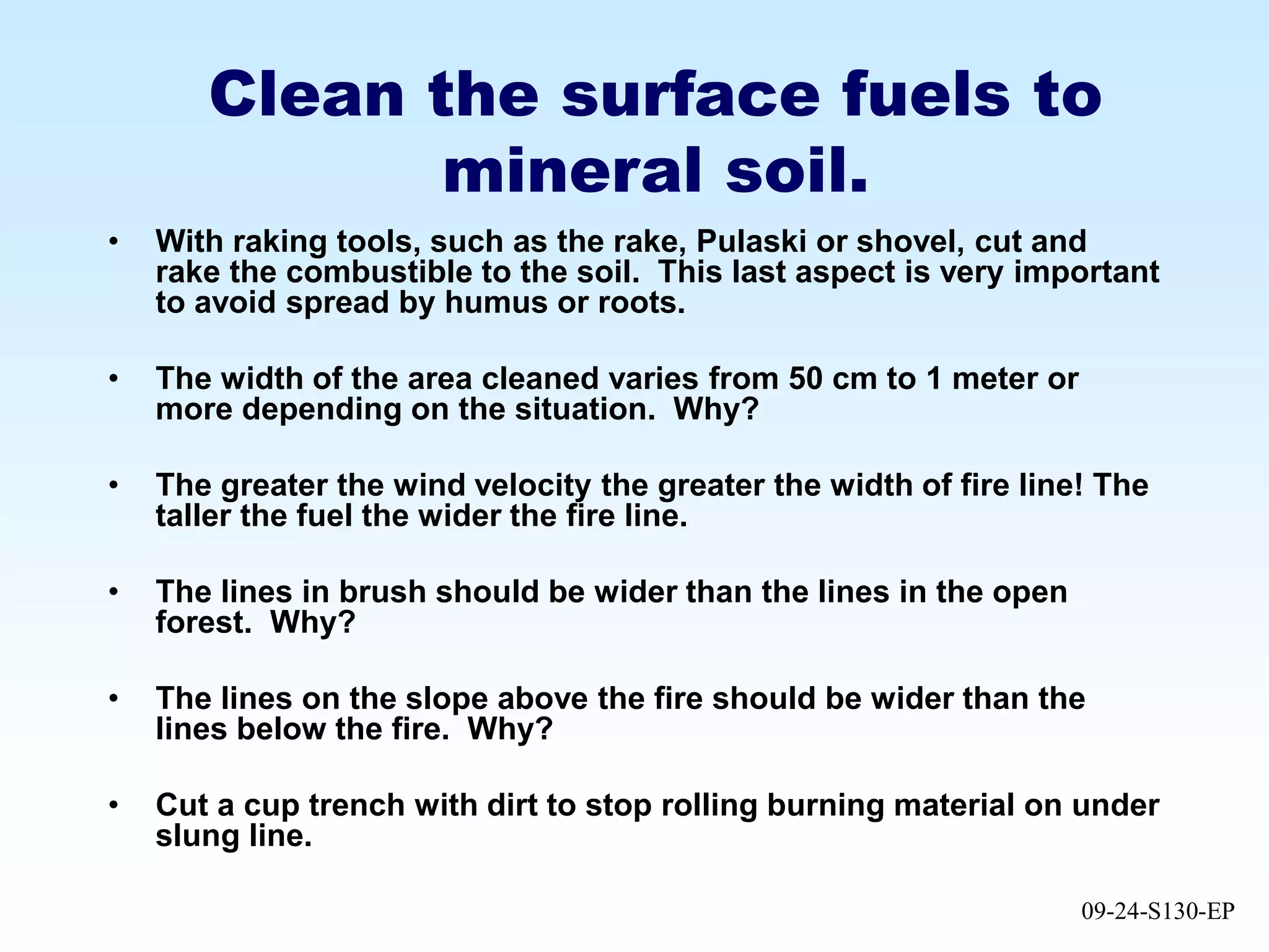 09-24-S130-EP
Clean the surface fuels to
mineral soil.
• With raking tools, such as the rake, Pulaski or shovel, cut and
rake the combustible to the soil. This last aspect is very important
to avoid spread by humus or roots.
• The width of the area cleaned varies from 50 cm to 1 meter or
more depending on the situation. Why?
• The greater the wind velocity the greater the width of fire line! The
taller the fuel the wider the fire line.
• The lines in brush should be wider than the lines in the open
forest. Why?
• The lines on the slope above the fire should be wider than the
lines below the fire. Why?
• Cut a cup trench with dirt to stop rolling burning material on under
slung line.
 
