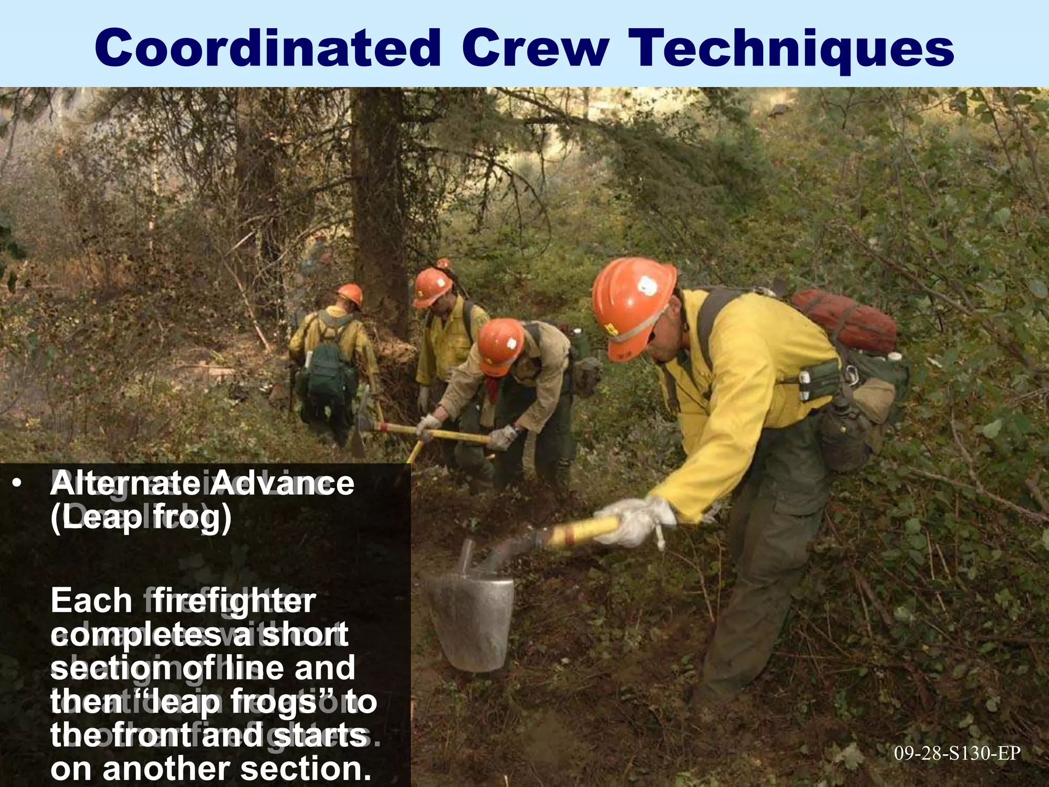 09-28-S130-EP
Coordinated Crew Techniques
• Progressive Line
(One-lick)
Each firefighter
advances without
changing his
location in relation
to other firefighters. 09-28-S130-EP
• Alternate Advance
(Leap frog)
Each firefighter
completes a short
section of line and
then “leap frogs” to
the front and starts
on another section.
 