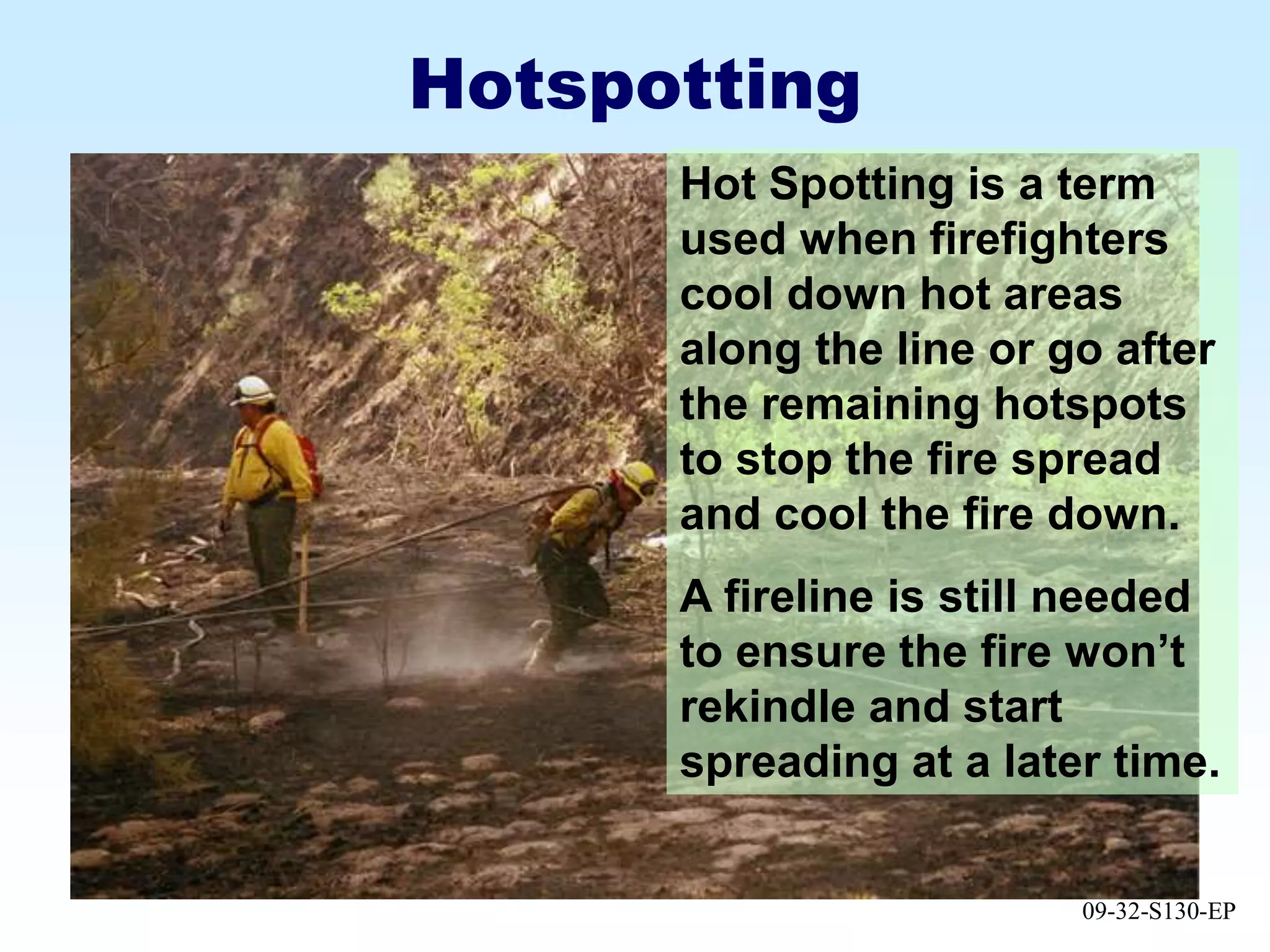 09-32-S130-EP
Hotspotting
Hot Spotting is a term
used when firefighters
cool down hot areas
along the line or go after
the remaining hotspots
to stop the fire spread
and cool the fire down.
A fireline is still needed
to ensure the fire won’t
rekindle and start
spreading at a later time.
 