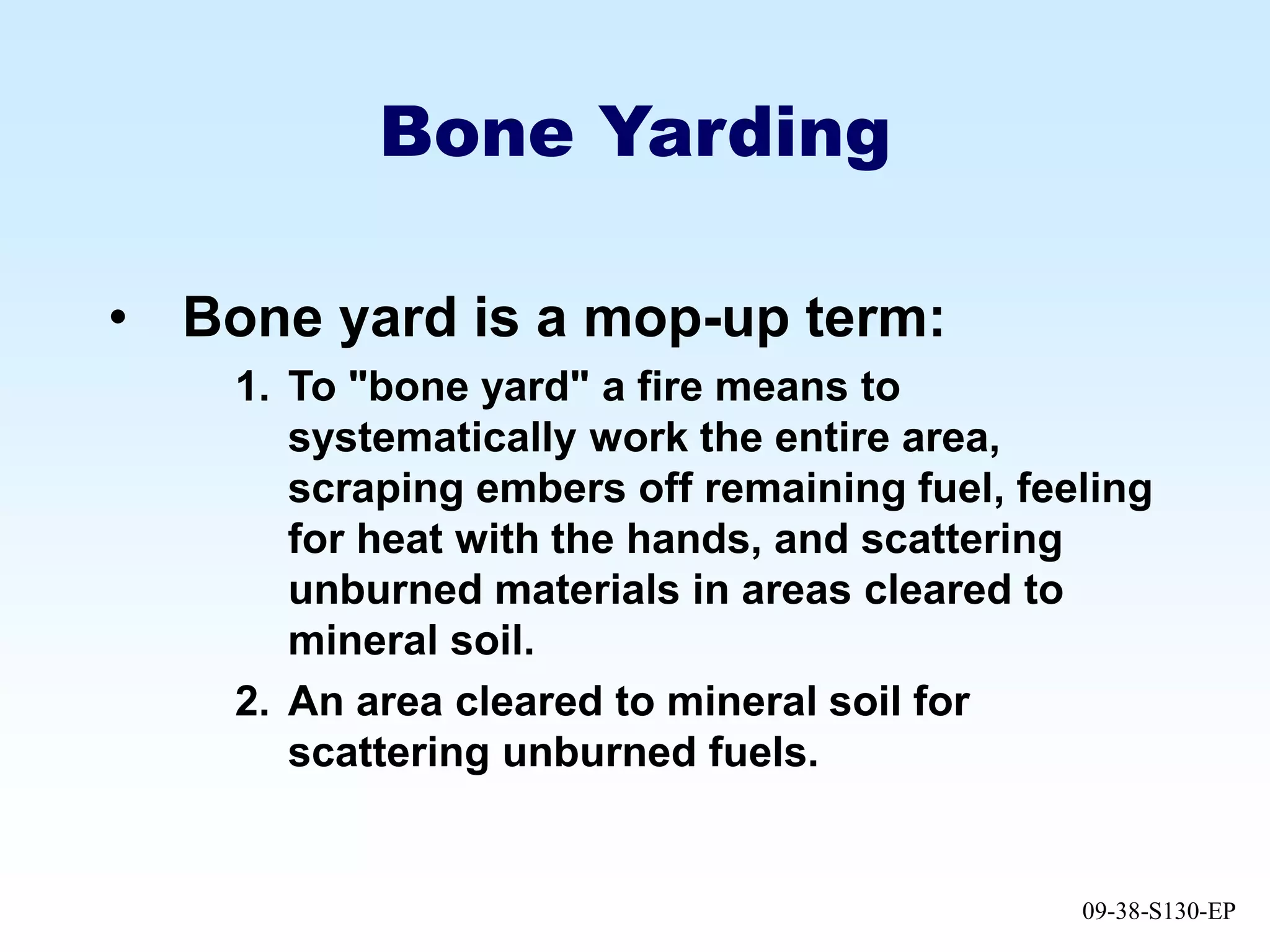 09-38-S130-EP
Bone Yarding
• Bone yard is a mop-up term:
1. To "bone yard" a fire means to
systematically work the entire area,
scraping embers off remaining fuel, feeling
for heat with the hands, and scattering
unburned materials in areas cleared to
mineral soil.
2. An area cleared to mineral soil for
scattering unburned fuels.
 