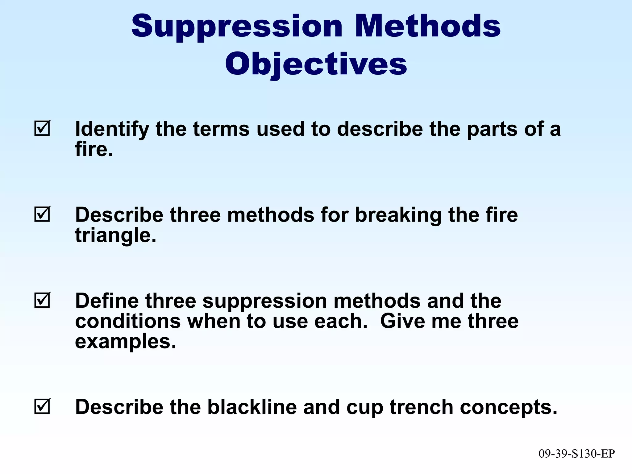 09-39-S130-EP
Suppression Methods
Objectives
 Identify the terms used to describe the parts of a
fire.
 Describe three methods for breaking the fire
triangle.
 Define three suppression methods and the
conditions when to use each. Give me three
examples.
 Describe the blackline and cup trench concepts.
 