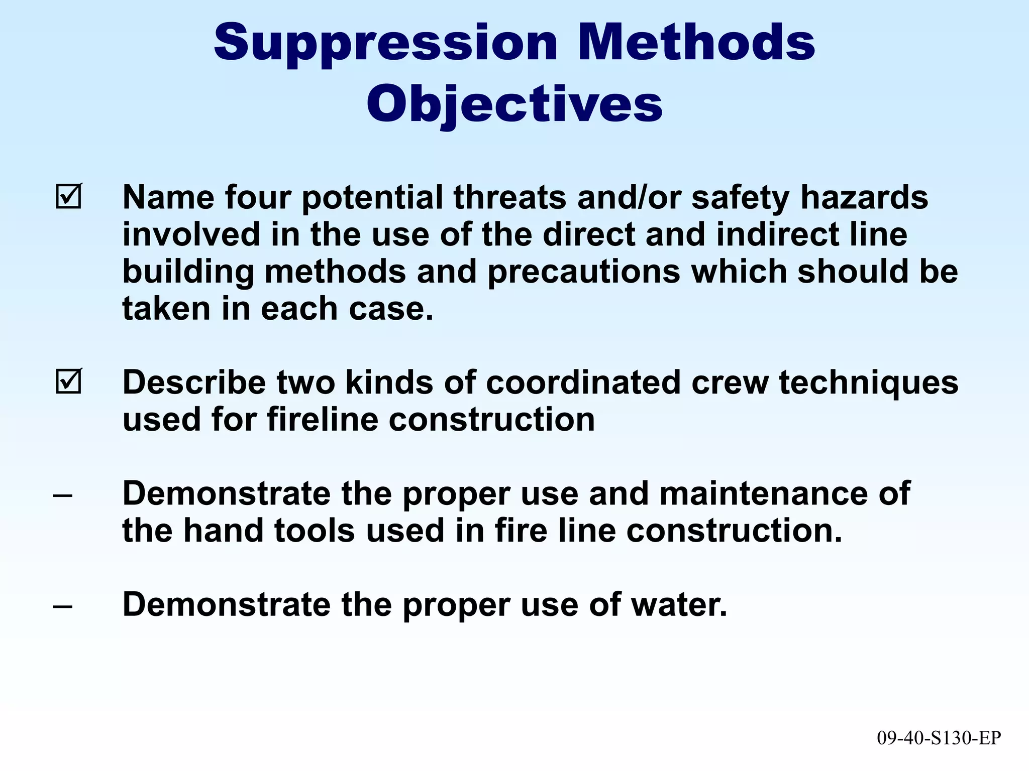 09-40-S130-EP
Suppression Methods
Objectives
 Name four potential threats and/or safety hazards
involved in the use of the direct and indirect line
building methods and precautions which should be
taken in each case.
 Describe two kinds of coordinated crew techniques
used for fireline construction
– Demonstrate the proper use and maintenance of
the hand tools used in fire line construction.
– Demonstrate the proper use of water.
 
