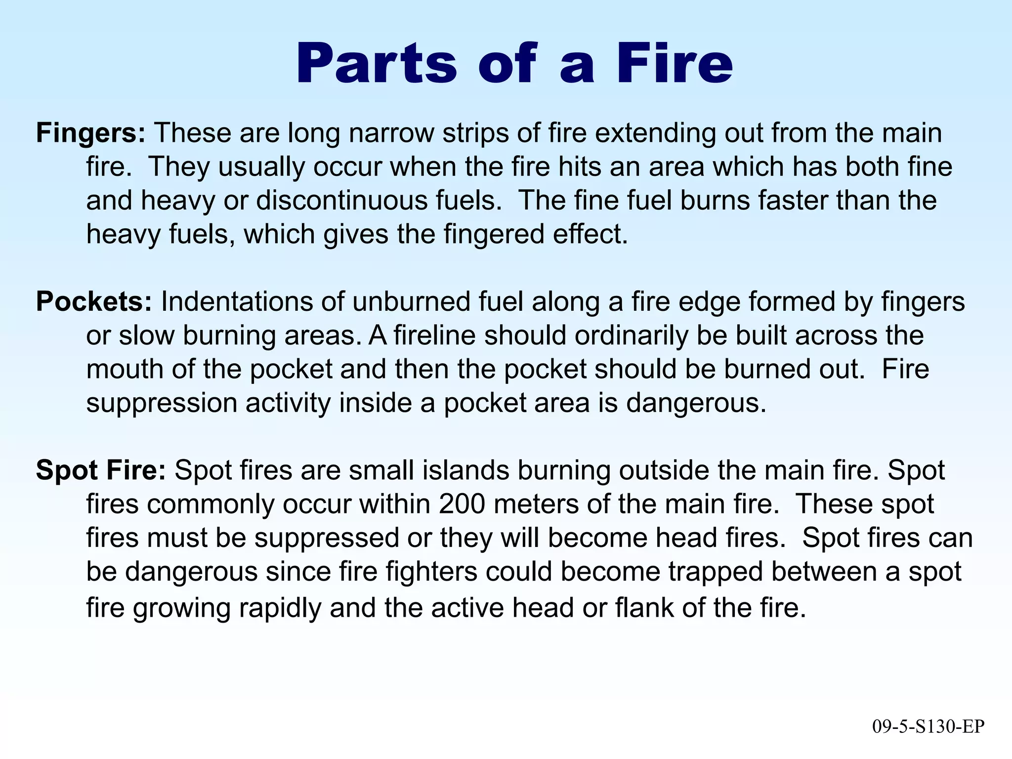 09-5-S130-EP
Parts of a Fire
Fingers: These are long narrow strips of fire extending out from the main
fire. They usually occur when the fire hits an area which has both fine
and heavy or discontinuous fuels. The fine fuel burns faster than the
heavy fuels, which gives the fingered effect.
Pockets: Indentations of unburned fuel along a fire edge formed by fingers
or slow burning areas. A fireline should ordinarily be built across the
mouth of the pocket and then the pocket should be burned out. Fire
suppression activity inside a pocket area is dangerous.
Spot Fire: Spot fires are small islands burning outside the main fire. Spot
fires commonly occur within 200 meters of the main fire. These spot
fires must be suppressed or they will become head fires. Spot fires can
be dangerous since fire fighters could become trapped between a spot
fire growing rapidly and the active head or flank of the fire.
 