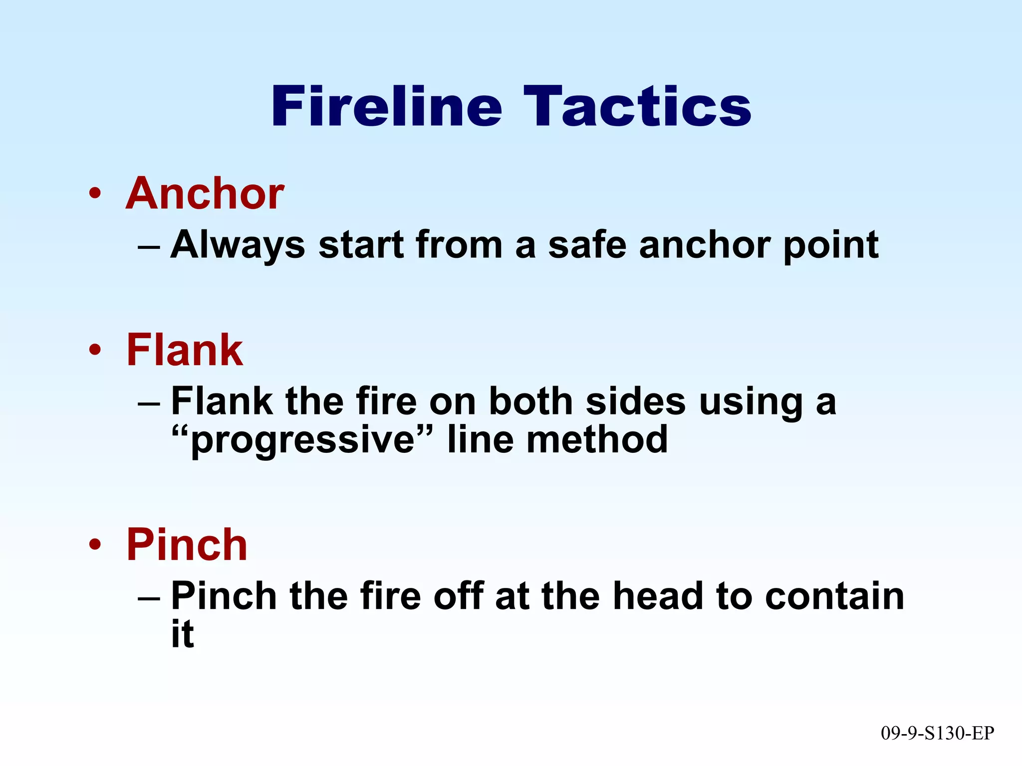 09-9-S130-EP
Fireline Tactics
• Anchor
– Always start from a safe anchor point
• Flank
– Flank the fire on both sides using a
“progressive” line method
• Pinch
– Pinch the fire off at the head to contain
it
 