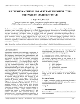 IJRET: International Journal of Research in Engineering and Technology ISSN: 2319-1163
__________________________________________________________________________________________
Volume: 01 Issue: 02 | Oct-2012, Available @ http://www.ijret.org 190
SUPPRESSION METHODS FOR VERY FAST TRANSIENT OVER-
VOLTAGES ON EQUIPMENT OF GIS
A.Raghu Ram1
, P.Swaraj2
1,2
Associate Professor, PG Scholar, Department of Electrical and Electronics Engineering,
JNTUH college of engineering, AP, India, raghuram_a@yahoo.co.in, swaraj.panjala@gmail.com
Abstract
Gas Insulated Substations (GIS) have found a broad range of applications in power systems because of their high reliability, easy
maintenance, small ground space requirements etc. In a Gas insulated substations, the operation of disconnector switches and
circuit breakers can cause Very Fast Transient Overvoltages (VFTOs), which will bring an instantaneous change in voltage with a
very short rise time and it is normally followed by oscillation having high frequencies. For designing the insulation level of a
substation, it is essential to know the maximum value of VFTO. Fast operating disconnector switches are usually used to reduce time
of the breakdown; however, it cannot eliminate fully the effect of the VFTO. Very Fast Transient Overvoltages caused by
disconnector switch operation of 1000 kv GIS is simulated and calculated in this paper using MATLAB. The various protection
measures on equipment of GIS have been compared and analyzed by adding ferrite rings, opening and closing of resistor, metal oxide
arrester and R-C absorber.
Index Terms: Gas Insulated Substation, Very Fast Transient Overvoltage’s, Matlab/Simulink, Disconnector switch.
-----------------------------------------------------------------------***-----------------------------------------------------------------------
1. INTRODUCTION
Gas Insulated Substations (GIS) have found a broad range of
applications in power systems because of their high reliability,
easy maintenance, small ground space requirements etc. In a
Gas insulated substations Operation of disconnector switches
and breakers can cause very fast transient overvoltages
(VFTO), tip of which is very steep accompanied with high
frequency oscillation [1]. VFTO generated in a GIS should be
considered as an important factor in the insulation design.
Very Fast Transients overvoltages (VFTO) belong to the
highest frequency range of transients in power systems. When
Disconnector Switch [DS] is opened or closed in GIS, it will
bring an instantaneous change in voltage with a very short rise
time in range from 4 to 100 ns, and it is normally followed by
oscillation having frequencies in the range of 1 to 50 MHz. For
designing a substation it is essential to know the maximum
value of VFTO. Several inhabitation methods are available in
the literature, which can provide the reference for the
protection against VFTO. In this paper a 1000KV GIS is
considered to build the simulation model. The equivalent
diagram is shown in Figure.3. During the operation of
disconnector VFTO’S are observed from 1s to 3s ( i.e.
operating condition of circuit breaker) across potential
transformer is showed in figure 4 & 5. Since the main
Objective of this article is to inhibit the protection measures to
the equipments in GIS a simple simulation model is
considered that consists of current transformer (CT) and
potential transformer (PT) connected through the
disconnectors[2][3]. After the tripping action takes place at
the circuit breaker (CB) the VFTO’s across CT’s a nd PT’s
are analyzed and the same is done after imparting the opted
protection method. The reduction in the VFTO tells that the
equipment is safe further after the tripping action.
2. MODELING OF SIMULATION BLOCKS
The proposed simulation model of GIS consists of the
following blocks. These blocks modeling and connections are
explained in detail as follows:
A. Source Power
B. Source impedance
C. Circuit Breaker
D. Instrumentation Transformer
E. Disconnector switch
Since the whole system is three phase symmetry; single phase
circuit can be used to simulate it by doing required
modifications.
2.1 Source Voltage
A 1000KV ac source is assumed for simulation model which
resembles the considered 1000KV GIS system. The source is
modeled from the following equation
2.2 Source Impedance
Source impedance assumed for simulation model is calculated
using below equation
 