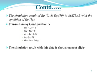 Contd…..
 The simulation result of Eq.(9) & Eq.(10) in MATLAB with the
condition of Eq.(11).
 Transmit Array Configuration :-
• Mx = My = 5
• Nx = Ny = 5
• dx = dy = 0.5λ
• lx = ly = 5λ
• Θs = Фs = 0 deg.
 The simulation result with this data is shown on next slide-
13
 