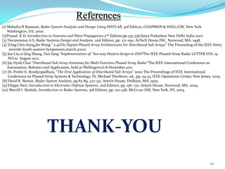 [1] Mahafza R Basseam, Radar System Analysis and Design Using MATLAB, 3rd Edition, CHAPMAN & HALL/CRC New York
Washington, D.C.2000.
[2]Prasad .K.D, Introduction to Antenna and Wave Propagation,2nd Edition,pp.335-336,Satya Prakashan New Delhi India 2007
[3] Hovanessian A.S, Radar Systems Design and Analysis, 2nd Edition, pp. 271-290, ArTech House,INC, Norwood, MA, 1998.
[4] ]Ong.Chin.Siang,Jin Wang “ 2.4GHz Digital Phased Array Architectures For Distributed Sub Arrays" The Proceeding of the IEEE thirty
seventh South-eastern Symposium,march,20012.
[5] Jun Liu,zi-Jing Zhang ,Yun Yang “Implementation of Two way Pattern design in DSA”The IEEE Phased Array Radar LETTER,VOL 19
NO.10 August 2012.
[6] Jay Hyuk Choi “Distributed Sub Array Antennas for Multi Function Phased Array Radar”The IEEE International Conference on
Automation, Robotics and Application, held at Wellington,6-8 December 2011.
[7] Dr. Probir K. Bondyopadhyay, “The First Application of Distributed Sub Arrays” 2000 The Proceedings of IEEE International
Conference on Phased Array Systems & Technology, Dr. Michael Thorburn, ed., pp. 29-33, IEEE Operations Center, New Jersey, 2005.
[8] David K. Barton, Radar System Analysis, pp.83-89, 327-331, Artech House, Dedham, MA, 1979.
[9] Filippo Neri, Introduction to Electronic Defense Systems, 2nd Edition, pp. 156- 170, Artech House, Norwood, MA, 2009.
[10] Merrill I. Skolnik, Introduction to Radar Systems, 3rd Edition, pp. 210-238, McGr aw-Hill, New York, NY, 2005.
THANK-YOU
References
20
 