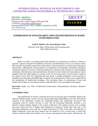 International Journal of Electronics and Communication Engineering & Technology (IJECET), ISSN
0976 – 6464(Print), ISSN 0976 – 6472(Online) Volume 4, Issue 4, July-August (2013), © IAEME
51
SUPPRESSION OF NONLINEARITY INDUCED DISTORTIONS IN RADIO
OVER FIBER LINKS
Asish B. Mathews, Dr. Pavan Kumar Yadav
Photonics Lab, Dept. of Electronics and Communication
B R A Bihar University
ABSTRACT
Radio over fiber is an analog-optical link proposed as a promising cost-effective solution to
meet the explosive demand for broadband, interactive and multimedia services over wireless media.
RoF provides functionally simple base stations that are interconnected to a control station through an
optical fiber, exhibiting the exciting features of transparency to bandwidth, modulation techniques,
centralized sharing of resources, multiuser-multiservice operation and immunity to electromagnetic
interference. But harmonic and intermodulation distortions in laser diode and semiconductor optical
amplifier affect the signal quality to a greater extent. So necessary actions must be taken to improve
the signal to noise ratio. For linearizing the laser diode, a suitable predistorter circuit topology is
modeled using sinusoidal and QPSK input. Similarly, the nonlinearities in SOA can be suppressed by
the introduction of feedforward technique. The individual effect of predistortion in laser and
feedforward in SOA are investigated and the combined effect is also investigated in this paper.
Keywords: Radio over Fiber, Feedforward Linearization, Intermodulation distortion, Harmonic
Distortion.
I. INTRODUCTION
The proliferation of wireless communication services has been quite remarkable. Allied to the
inherent mobility feature, wireless services are providing large bandwidth per user end. This trend is
expected to be intensified, meeting the bandwidth hungry and sophiscated services.[1] The
consequent need for wireless services to cope with the increasing bandwidth, demands a cost
effective manner making changes in the system architecture. The support of more users at higher
data rates require the use of higher radio frequencies resulting in small radio cells, due to the
increased propagation losses and line of sight restrictions [2]. Due to the radio cell reduction at
higher frequencies, more and more antenna sites are needed to cover a certain area. A radio base
station is located within each of these sites to process and generate radio signals. Alternatively, the
INTERNATIONAL JOURNAL OF ELECTRONICS AND
COMMUNICATION ENGINEERING & TECHNOLOGY (IJECET)
ISSN 0976 – 6464(Print)
ISSN 0976 – 6472(Online)
Volume 4, Issue 4, July-August, 2013, pp. 51-60
© IAEME: www.iaeme.com/ijecet.asp
Journal Impact Factor (2013): 5.8896 (Calculated by GISI)
www.jifactor.com
IJECET
© I A E M E
 