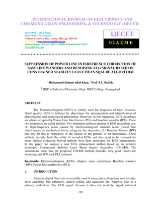 International Journal of Electronics and Communication Engineering & Technology (IJECET),
ISSN 0976 – 6464(Print), ISSN 0976 – 6472(Online) Volume 4, Issue 3, May – June (2013), © IAEME
185
SUPPRESSION OF POWER LINE INTERFERENCE CORRECTION OF
BASELINE WANDERS AND DENOISING ECG SIGNAL BASED ON
CONSTRAINED STABLITY LEAST MEAN SQAURE ALGORITHM
1
Mohammed Salman ullah khan, 2
Prof. F.I. Shaikh,
2
HOD of Industrial Electronics Dept, JNEC College, Aurangabad
ABSTRACT
The Electrocardiogram (ECG) is widely used for diagnosis of heart diseases.
Good quality ECG is utilized by physicians for interpretation and identification of
physiological and pathological phenomena. However, in real situations, ECG recordings
are often corrupted by Power Line Interference (PLI) and baseline wanders (BW). These
two parameters are called artifacts. Two dominant artifacts present in ECG recordings are:
(1) high-frequency noise caused by electrocardiogram induced noise, power line
interferences, or mechanical forces acting on the electrodes; (2) Baseline Wander (BW)
that may be due to respiration or the motion of the patients or the instruments. These
artifacts severely limit the utility of recorded ECGs and thus need to be removed for
better clinical evaluation. Several methods have been developed for ECG enhancement.
In this paper, we propose a new ECG enhancement method based on the recently
developed Constrained Stability Least Mean Square Algorithm (CSLMS). The
simulations show that the proposed CSLMS method provides very good results for
denoising and BW and PLI removal.
Keywords: Electrocardiogram (ECG), adaptive noise cancellation Baseline wanders
(BW), Power line interference (PLI)
1. INTRODUCTION
Adaptive digital filters are successfully used in many practical systems such as echo,
noise canceling, line enhancers, speech coding, and equalizers etc. Adaptive filter is a
primary method to filter ECG signal, because it does not need the signal statistical
INTERNATIONAL JOURNAL OF ELECTRONICS AND
COMMUNICATION ENGINEERING & TECHNOLOGY (IJECET)
ISSN 0976 – 6464(Print)
ISSN 0976 – 6472(Online)
Volume 4, Issue 3, May – June, 2013, pp. 185-192
© IAEME: www.iaeme.com/ijecet.asp
Journal Impact Factor (2013): 5.8896 (Calculated by GISI)
www.jifactor.com
IJECET
© I A E M E
 