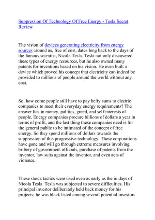  HYPERLINK quot;
http://www.articlesbase.com/diy-articles/suppression-of-technology-of-free-energy-tesla-secret-review-3845989.htmlquot;
 Suppression Of Technology Of Free Energy - Tesla Secret Review<br />The vision of devices generating electricity from energy sources around us, free of cost, dates long back to the days of the famous scientist, Nicola Tesla. Tesla not only discovered these types of energy resources, but he also owned many patents for inventions based on his vision. He even built a device which proved his concept that electricity can indeed be provided to millions of people around the world without any cost.<br />So, how come people still have to pay hefty sums to electric companies to meet their everyday energy requirements? The answer lies in money, politics, greed, and self interests of people. Energy companies procure billions of dollars a year in terms of profit, and the last thing these companies need is for the general public to be intimated of the concept of free energy. So they spend millions of dollars towards the suppression of this progressive technology. These corporations have gone and will go through extreme measures involving bribery of government officials, purchase of patents from the inventor, law suits against the inventor, and even acts of violence.<br />These shock tactics were used even as early as the in days of Nicola Tesla. Tesla was subjected to severe difficulties. His principal investor deliberately held back money for his projects; he was black listed among several potential investors and was prevented from getting funds; in fact, once, his entire laboratory was burned to the ground. Needless to say, a lot of unscrupulous methods continue to be used by today’s corporations as well.<br />Then there is the problem of basic human nature, that is not optimistic enough to believe in such technology unless proven to them by some big corporation or government agency. In fact, even during Tesla’s days, he was called a dreamer and made fun of. It is human nature to pronounce something as not working, rather that admit to be baffled by its working. Better disparage the idea, than admit our stupidity. In fact, a lot of laws and principles in Science still remain to be discovered, and many of those that have been discovered are not beyond question.<br />If only, people were less self centered and more open minded! Among countless other advantages, we would have free and clean energy for billions of people on the planet. Tesla’s Secret Device provides the opportunity to at least a few people among the billions to truly reap the benefits of free electricity for their entire household.<br />Would you like 100% free electricity to power your home? If yes, then you need to read everything on the next page, and discover how you can do this using the Nikola Tesla Secret Handbook.<br />Click here: Tesla Secret Review, to discover how you can start generating free electricity today.<br />