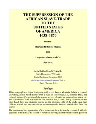THE SUPPRESSION OF THE
AFRICAN SLAVE-TRADE
TO THE
UNITED STATES
OF AMERICA
1638–1870
Volume I
Harvard Historical Studies
1896
Longmans, Green, and Co.
New York
Special Edition Brought To You By;
Chuck Thompson of TTC Media
Digital Publishing; September, 2013
http://www.gloucestercounty-va.com Visit us
Liberty Education Series
Preface
This monograph was begun during my residence as Rogers Memorial Fellow at Harvard
University, and is based mainly upon a study of the sources, i.e., national, State, and
colonial statutes, Congressional documents, reports of societies, personal narratives, etc.
The collection of laws available for this research was, I think, nearly complete; on the
other hand, facts and statistics bearing on the economic side of the study have been
difficult to find, and my conclusions are consequently liable to modification from this
source.
The question of the suppression of the slave-trade is so intimately connected with the
questions as to its rise, the system of American slavery, and the whole colonial policy of
 