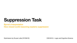 Submission by Sruzan Lolla (19128410)
Suppression Task
Byrne’s Interpretation
How closed world reasoning explains suppression
CGS 651A - Logic and Cognitive Science
 