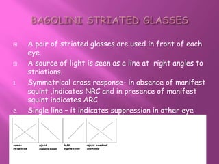  A pair of striated glasses are used in front of each
eye.
 A source of light is seen as a line at right angles to
striations.
1. Symmetrical cross response- in absence of manifest
squint ,indicates NRC and in presence of manifest
squint indicates ARC
2. Single line – it indicates suppression in other eye
 